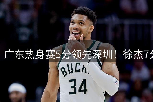 广东热身赛5分领先深圳！徐杰7分，张文逸11分，黄明依表现亮眼