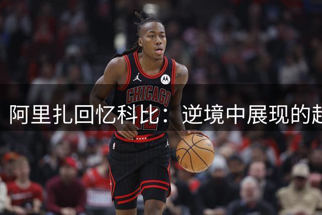 阿里扎回忆科比：逆境中展现的超凡专注令人难忘
